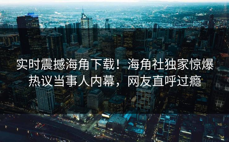 实时震撼海角下载！海角社独家惊爆热议当事人内幕，网友直呼过瘾
