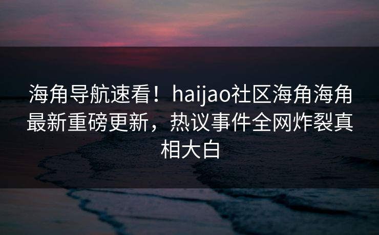 海角导航速看！haijao社区海角海角最新重磅更新，热议事件全网炸裂真相大白