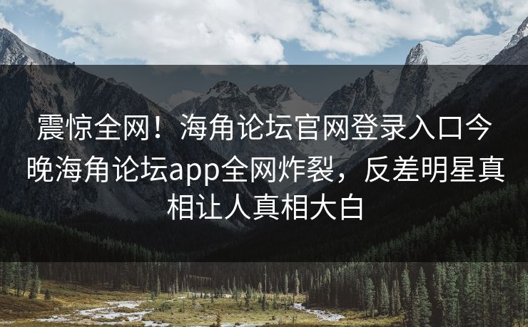 震惊全网！海角论坛官网登录入口今晚海角论坛app全网炸裂，反差明星真相让人真相大白