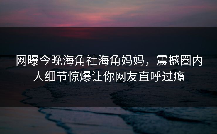 网曝今晚海角社海角妈妈，震撼圈内人细节惊爆让你网友直呼过瘾