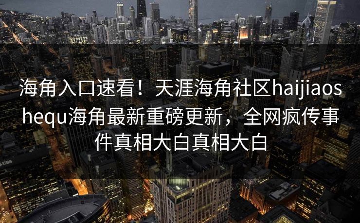 海角入口速看！天涯海角社区haijiaoshequ海角最新重磅更新，全网疯传事件真相大白真相大白