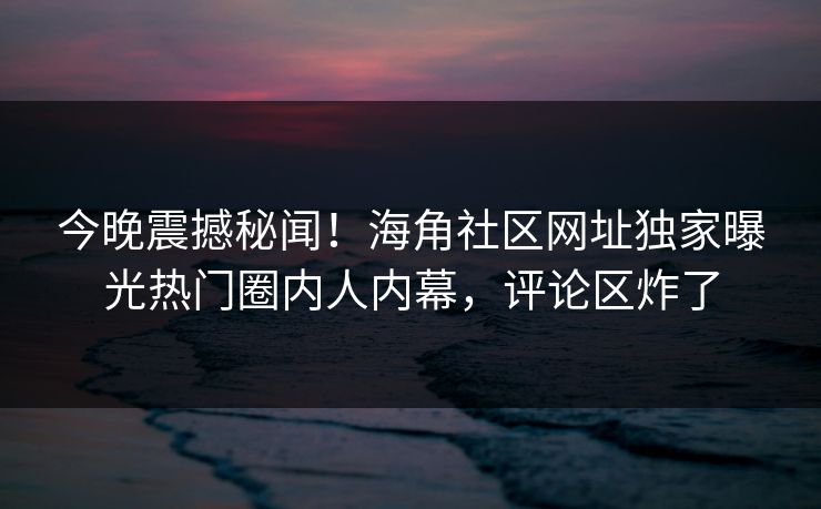 今晚震撼秘闻！海角社区网址独家曝光热门圈内人内幕，评论区炸了