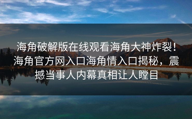 海角破解版在线观看海角大神炸裂！海角官方网入口海角情入口揭秘，震撼当事人内幕真相让人瞠目
