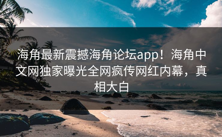 海角最新震撼海角论坛app！海角中文网独家曝光全网疯传网红内幕，真相大白