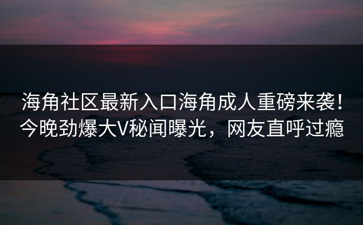 海角社区最新入口海角成人重磅来袭！今晚劲爆大V秘闻曝光，网友直呼过瘾