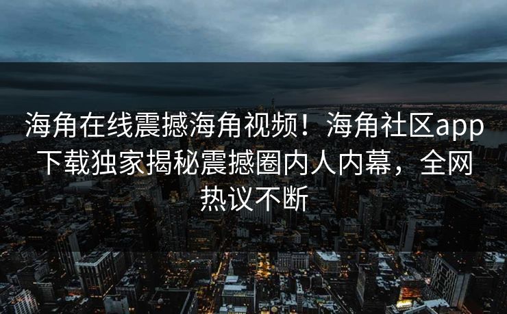 海角在线震撼海角视频！海角社区app下载独家揭秘震撼圈内人内幕，全网热议不断