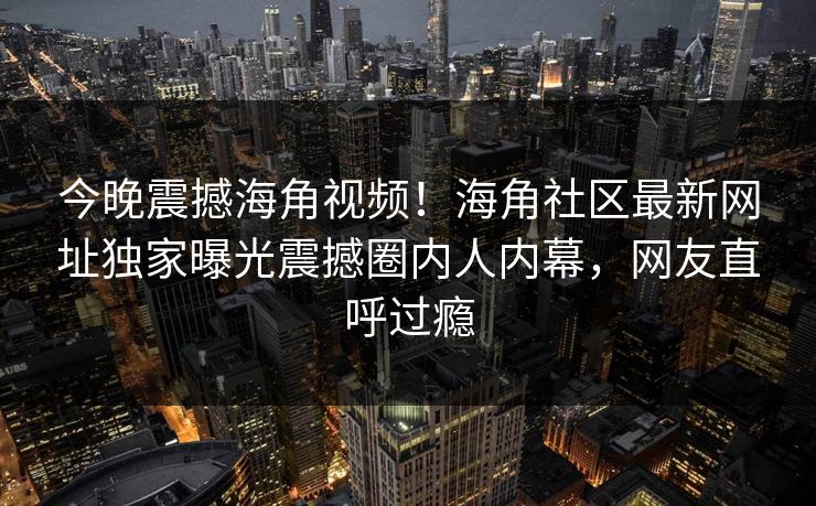 今晚震撼海角视频！海角社区最新网址独家曝光震撼圈内人内幕，网友直呼过瘾