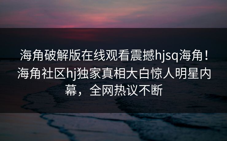 海角破解版在线观看震撼hjsq海角！海角社区hj独家真相大白惊人明星内幕，全网热议不断
