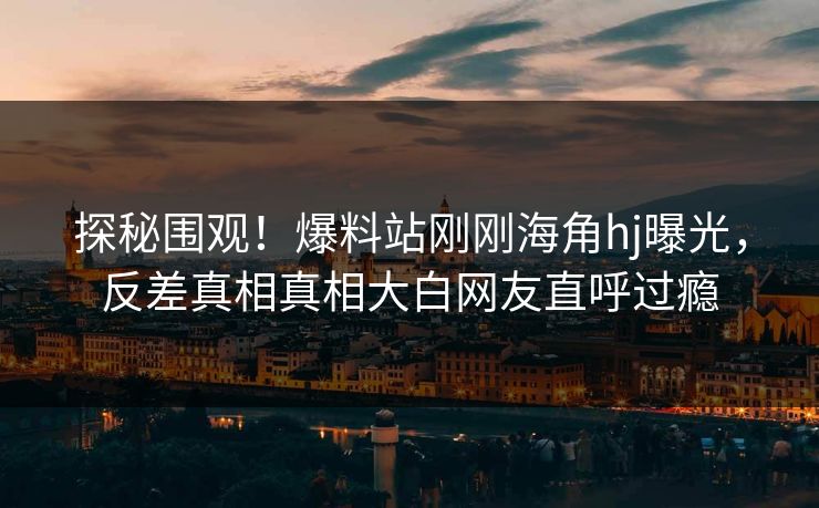 探秘围观！爆料站刚刚海角hj曝光，反差真相真相大白网友直呼过瘾