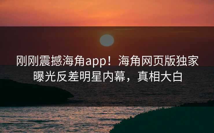 刚刚震撼海角app！海角网页版独家曝光反差明星内幕，真相大白