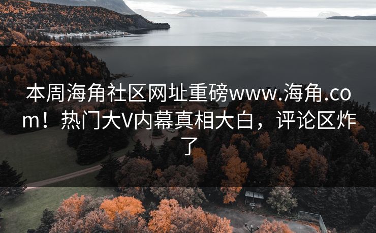 本周海角社区网址重磅www.海角.com！热门大V内幕真相大白，评论区炸了