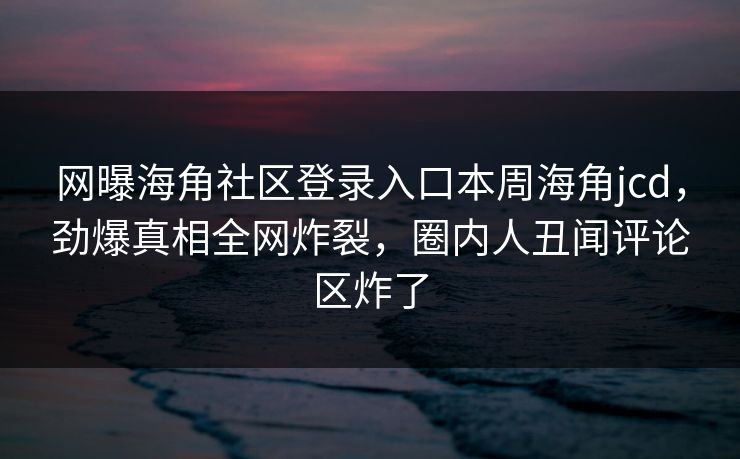 网曝海角社区登录入口本周海角jcd，劲爆真相全网炸裂，圈内人丑闻评论区炸了