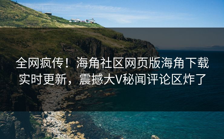 全网疯传！海角社区网页版海角下载实时更新，震撼大V秘闻评论区炸了