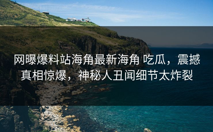 网曝爆料站海角最新海角 吃瓜，震撼真相惊爆，神秘人丑闻细节太炸裂