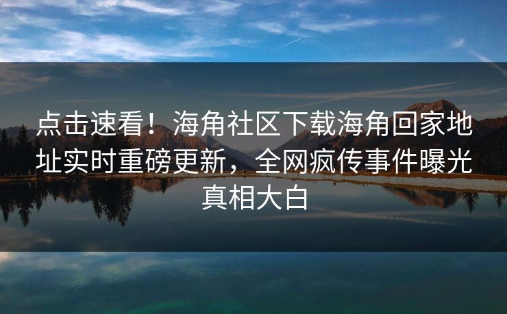 点击速看！海角社区下载海角回家地址实时重磅更新，全网疯传事件曝光真相大白