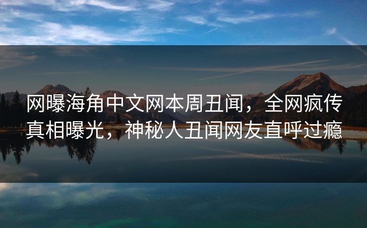 网曝海角中文网本周丑闻，全网疯传真相曝光，神秘人丑闻网友直呼过瘾