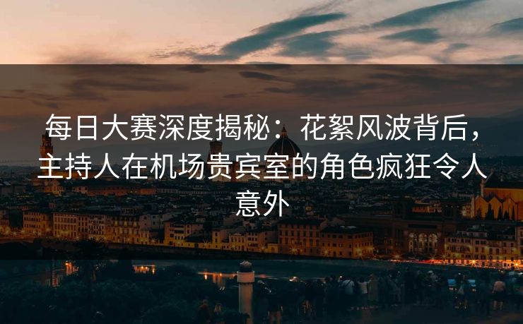 每日大赛深度揭秘：花絮风波背后，主持人在机场贵宾室的角色疯狂令人意外
