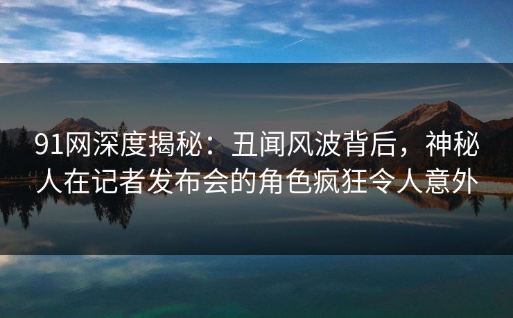 91网深度揭秘：丑闻风波背后，神秘人在记者发布会的角色疯狂令人意外
