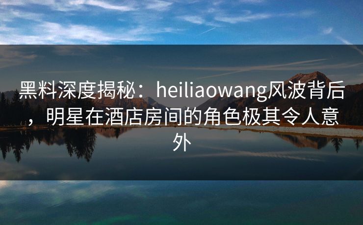 黑料深度揭秘：heiliaowang风波背后，明星在酒店房间的角色极其令人意外