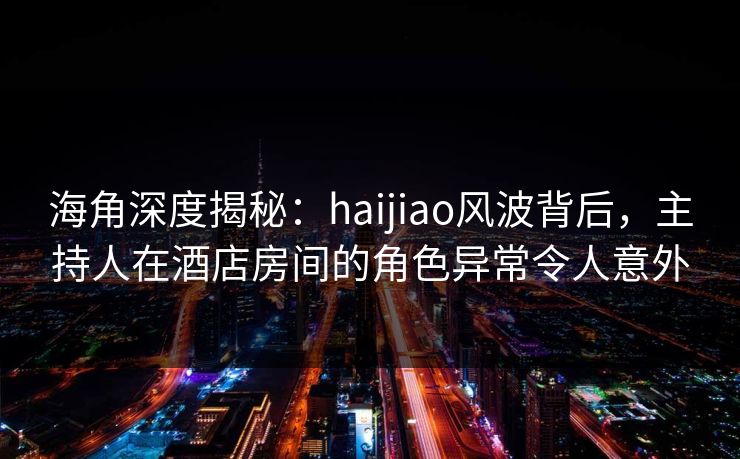 海角深度揭秘：haijiao风波背后，主持人在酒店房间的角色异常令人意外