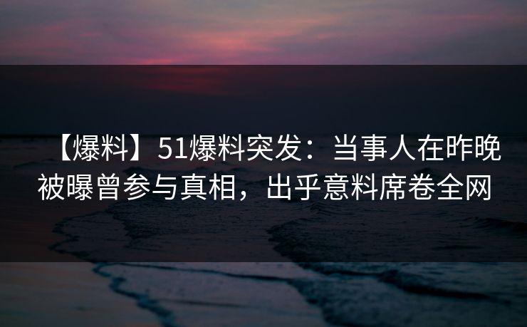 【爆料】51爆料突发：当事人在昨晚被曝曾参与真相，出乎意料席卷全网
