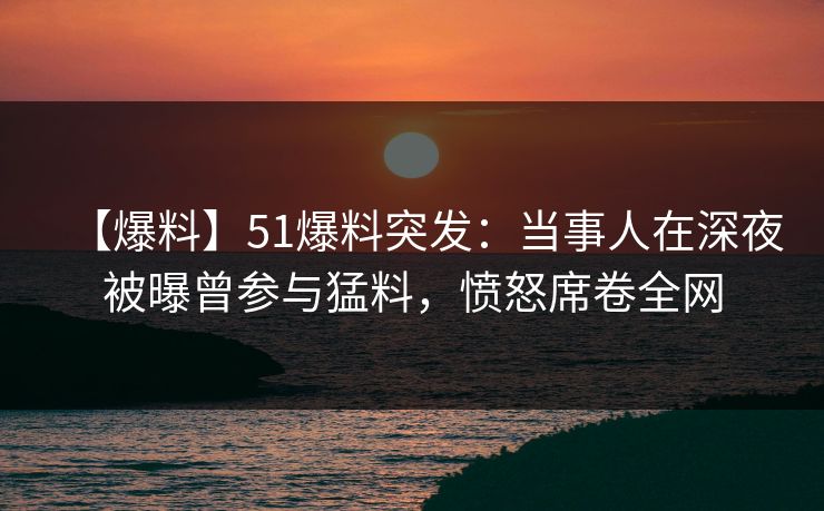 【爆料】51爆料突发：当事人在深夜被曝曾参与猛料，愤怒席卷全网