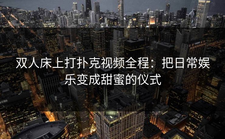 双人床上打扑克视频全程：把日常娱乐变成甜蜜的仪式