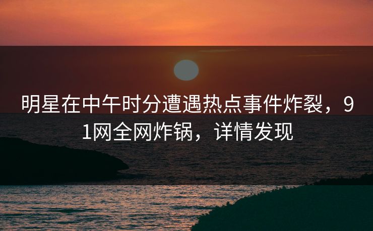 明星在中午时分遭遇热点事件炸裂，91网全网炸锅，详情发现