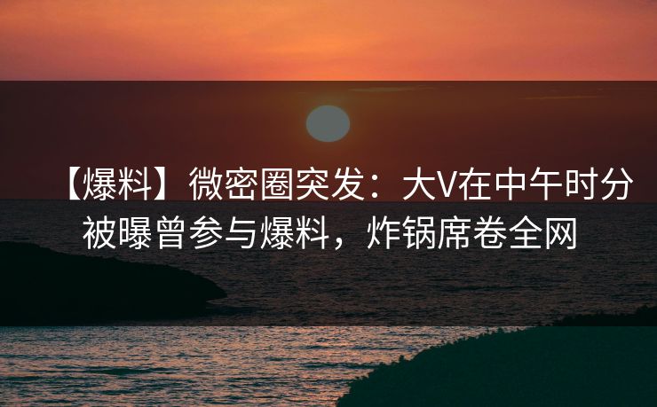 【爆料】微密圈突发：大V在中午时分被曝曾参与爆料，炸锅席卷全网