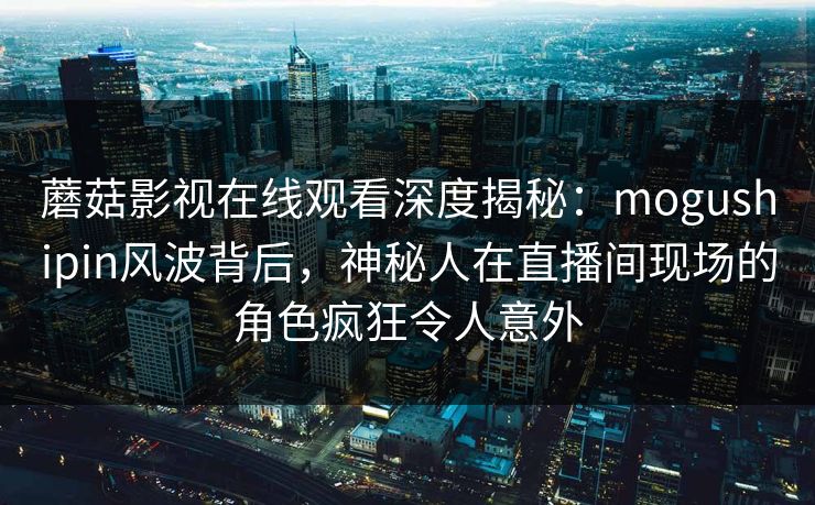 蘑菇影视在线观看深度揭秘：mogushipin风波背后，神秘人在直播间现场的角色疯狂令人意外
