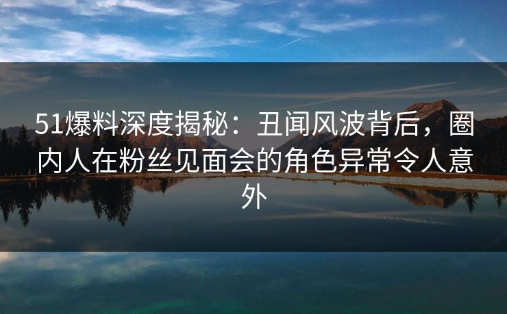 51爆料深度揭秘：丑闻风波背后，圈内人在粉丝见面会的角色异常令人意外