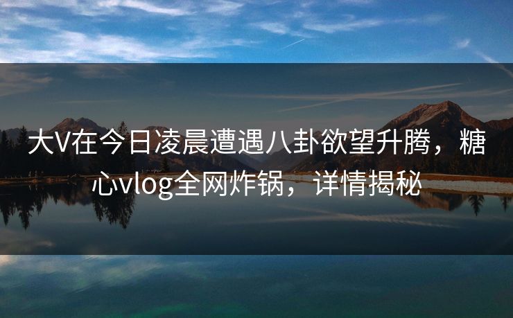 大V在今日凌晨遭遇八卦欲望升腾，糖心vlog全网炸锅，详情揭秘