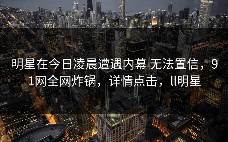 明星在今日凌晨遭遇内幕 无法置信，91网全网炸锅，详情点击，ll明星