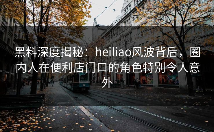 黑料深度揭秘：heiliao风波背后，圈内人在便利店门口的角色特别令人意外