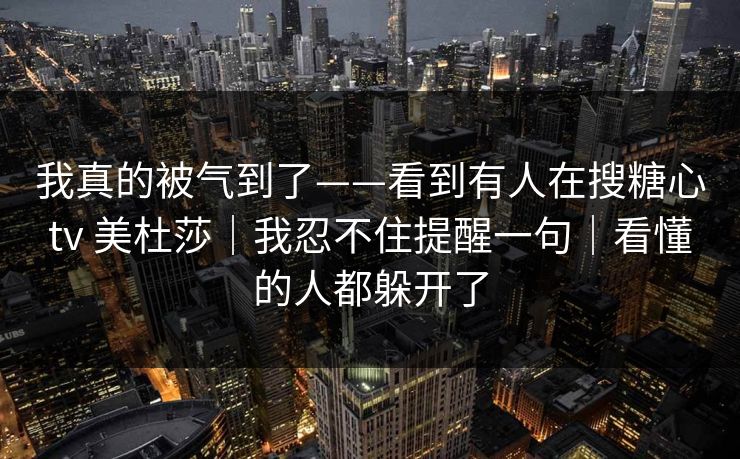 我真的被气到了——看到有人在搜糖心tv 美杜莎｜我忍不住提醒一句｜看懂的人都躲开了