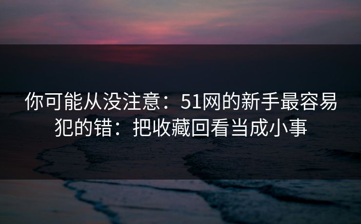 你可能从没注意：51网的新手最容易犯的错：把收藏回看当成小事