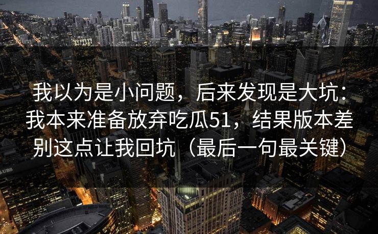 我以为是小问题，后来发现是大坑：我本来准备放弃吃瓜51，结果版本差别这点让我回坑（最后一句最关键）