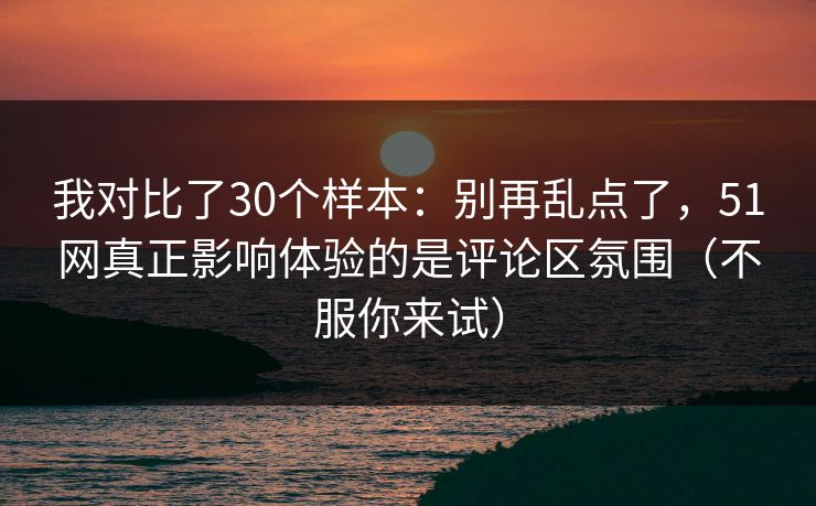 我对比了30个样本：别再乱点了，51网真正影响体验的是评论区氛围（不服你来试）