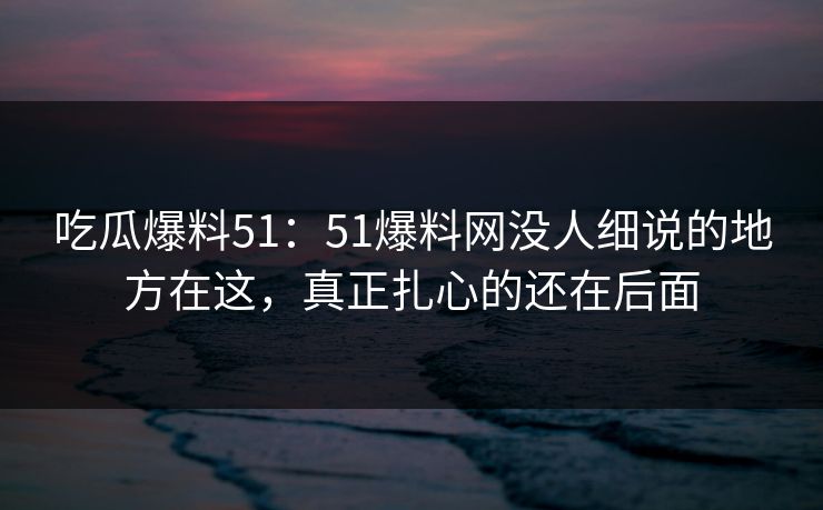 吃瓜爆料51：51爆料网没人细说的地方在这，真正扎心的还在后面