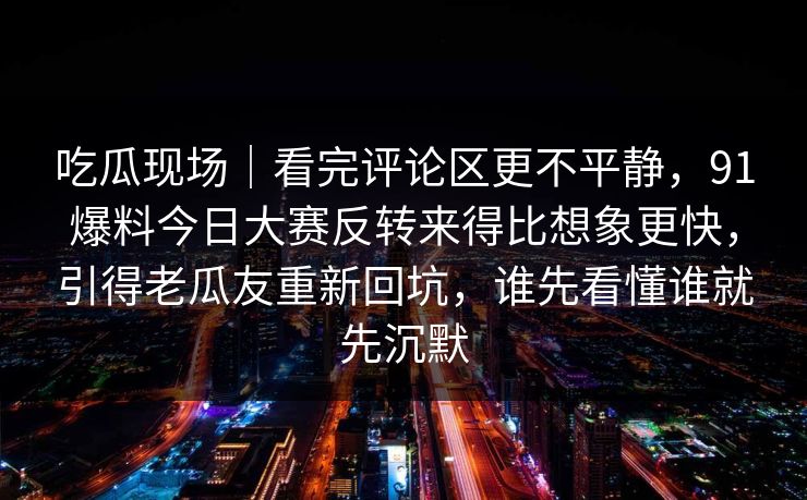 吃瓜现场｜看完评论区更不平静，91爆料今日大赛反转来得比想象更快，引得老瓜友重新回坑，谁先看懂谁就先沉默