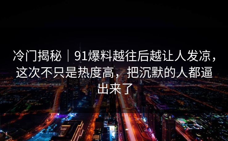 冷门揭秘｜91爆料越往后越让人发凉，这次不只是热度高，把沉默的人都逼出来了