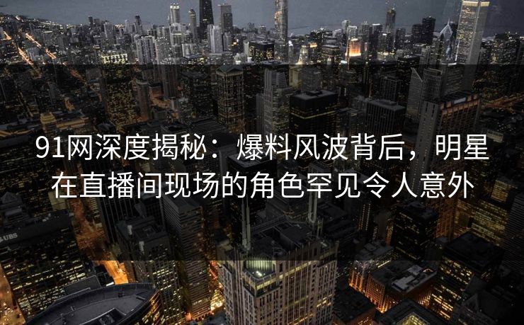 91网深度揭秘：爆料风波背后，明星在直播间现场的角色罕见令人意外